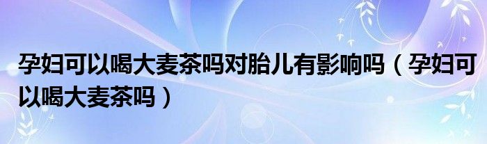 孕婦可以喝大麥茶嗎對胎兒有影響嗎（孕婦可以喝大麥茶嗎）