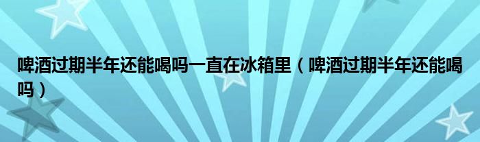 啤酒過(guò)期半年還能喝嗎一直在冰箱里（啤酒過(guò)期半年還能喝嗎）