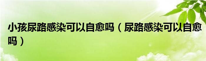 小孩尿路感染可以自愈嗎（尿路感染可以自愈嗎）