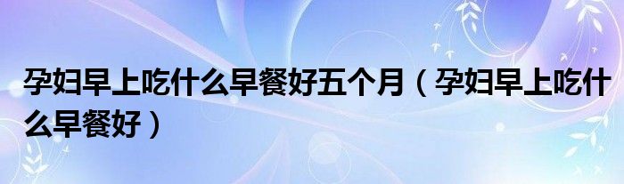 孕婦早上吃什么早餐好五個(gè)月（孕婦早上吃什么早餐好）