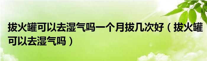 拔火罐可以去濕氣嗎一個月拔幾次好（拔火罐可以去濕氣嗎）