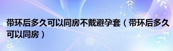 帶環(huán)后多久可以同房不戴避孕套（帶環(huán)后多久可以同房）