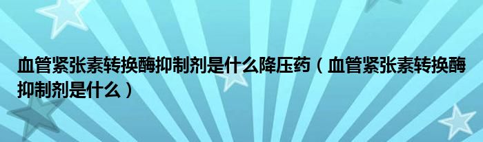 血管緊張素轉換酶抑制劑是什么降壓藥（血管緊張素轉換酶抑制劑是什么）