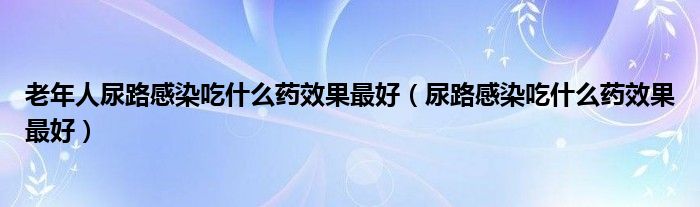 老年人尿路感染吃什么藥效果最好（尿路感染吃什么藥效果最好）