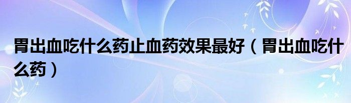 胃出血吃什么藥止血藥效果最好（胃出血吃什么藥）