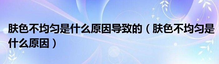 膚色不均勻是什么原因?qū)е碌模w色不均勻是什么原因）