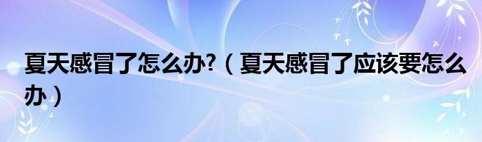 夏天感冒了怎么辦?（夏天感冒了應(yīng)該要怎么辦）