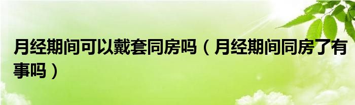 月經(jīng)期間可以戴套同房嗎（月經(jīng)期間同房了有事嗎）