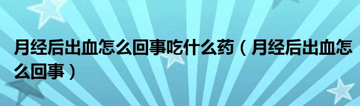 月經(jīng)后出血怎么回事吃什么藥（月經(jīng)后出血怎么回事）