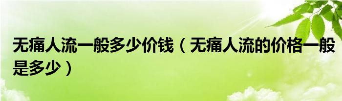 無(wú)痛人流一般多少價(jià)錢（無(wú)痛人流的價(jià)格一般是多少）