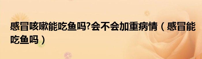 感冒咳嗽能吃魚嗎?會(huì)不會(huì)加重病情（感冒能吃魚嗎）