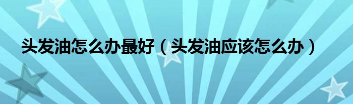 頭發(fā)油怎么辦最好（頭發(fā)油應(yīng)該怎么辦）