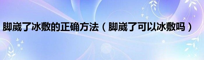 腳崴了冰敷的正確方法（腳崴了可以冰敷嗎）