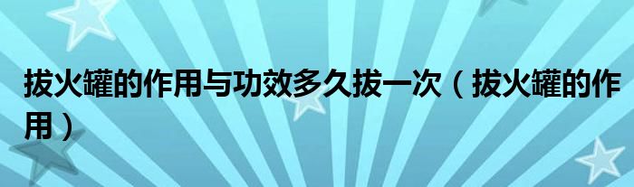 拔火罐的作用與功效多久拔一次（拔火罐的作用）