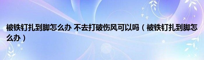 被鐵釘扎到腳怎么辦 不去打破傷風(fēng)可以嗎（被鐵釘扎到腳怎么辦）