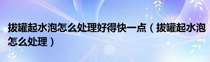 拔罐起水泡怎么處理好得快一點(diǎn)（拔罐起水泡怎么處理）