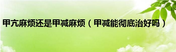 甲亢麻煩還是甲減麻煩（甲減能徹底治好嗎）