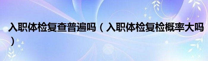 入職體檢復查普遍嗎（入職體檢復檢概率大嗎）