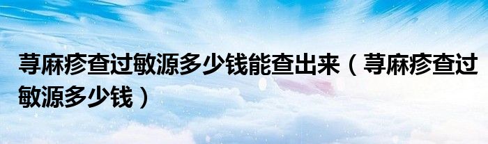 蕁麻疹查過敏源多少錢能查出來（蕁麻疹查過敏源多少錢）