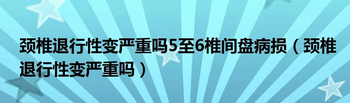 頸椎退行性變嚴(yán)重嗎5至6椎間盤病損（頸椎退行性變嚴(yán)重嗎）