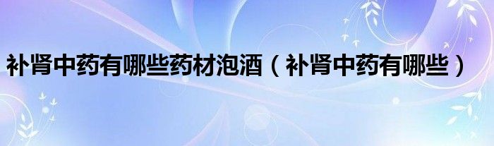 補(bǔ)腎中藥有哪些藥材泡酒（補(bǔ)腎中藥有哪些）