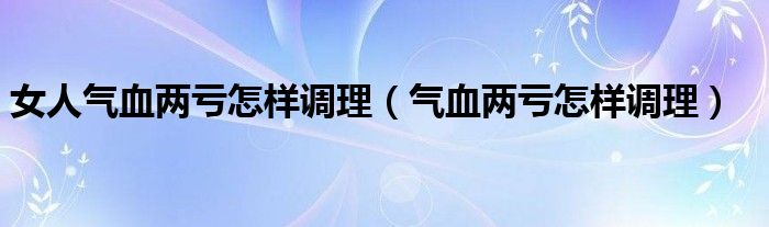 女人氣血兩虧怎樣調(diào)理（氣血兩虧怎樣調(diào)理）