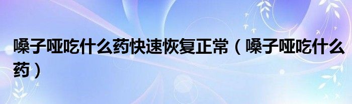 嗓子啞吃什么藥快速恢復正常（嗓子啞吃什么藥）