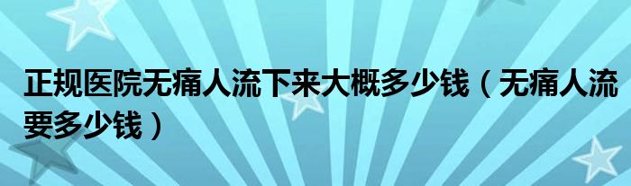 正規(guī)醫(yī)院無痛人流下來大概多少錢（無痛人流要多少錢）