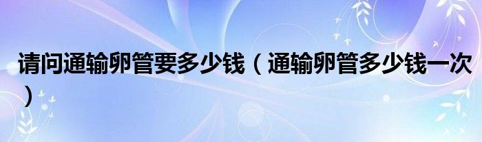 請(qǐng)問(wèn)通輸卵管要多少錢（通輸卵管多少錢一次）