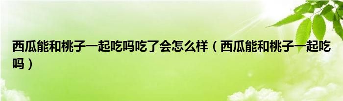 西瓜能和桃子一起吃嗎吃了會怎么樣（西瓜能和桃子一起吃嗎）