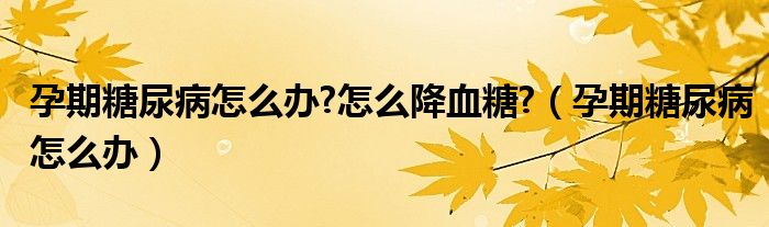 孕期糖尿病怎么辦?怎么降血糖?（孕期糖尿病怎么辦）