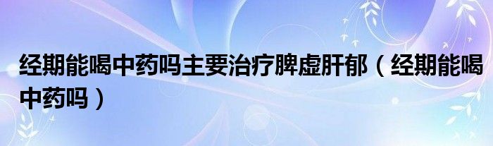 經(jīng)期能喝中藥嗎主要治療脾虛肝郁（經(jīng)期能喝中藥嗎）