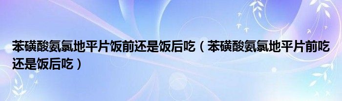 苯磺酸氨氯地平片飯前還是飯后吃（苯磺酸氨氯地平片前吃還是飯后吃）