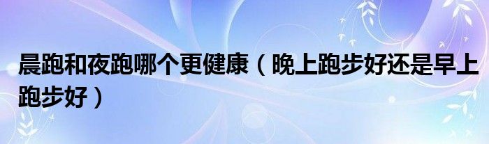 晨跑和夜跑哪個(gè)更健康（晚上跑步好還是早上跑步好）