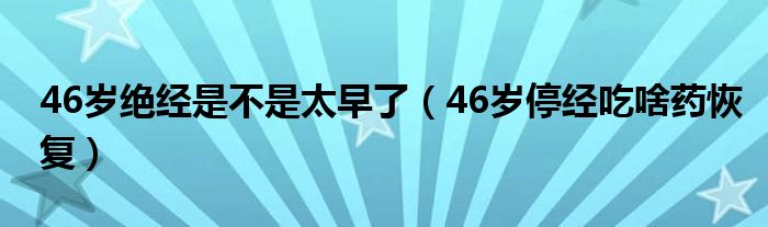 46歲絕經(jīng)是不是太早了（46歲停經(jīng)吃啥藥恢復(fù)）