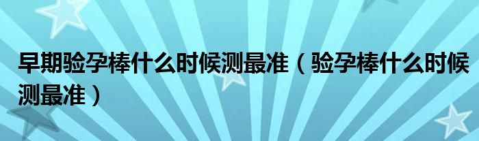 早期驗(yàn)孕棒什么時(shí)候測(cè)最準(zhǔn)（驗(yàn)孕棒什么時(shí)候測(cè)最準(zhǔn)）