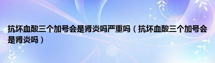 抗壞血酸三個加號會是腎炎嗎嚴重嗎（抗壞血酸三個加號會是腎炎嗎）