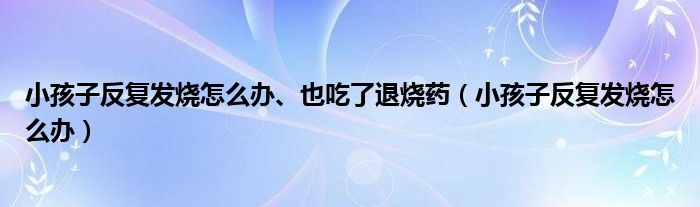 小孩子反復發(fā)燒怎么辦、也吃了退燒藥（小孩子反復發(fā)燒怎么辦）