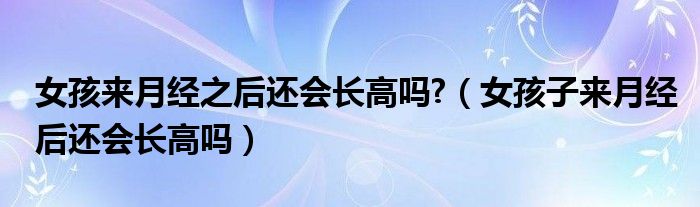 女孩來(lái)月經(jīng)之后還會(huì)長(zhǎng)高嗎?（女孩子來(lái)月經(jīng)后還會(huì)長(zhǎng)高嗎）