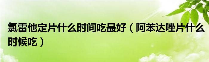 氯雷他定片什么時(shí)間吃最好（阿苯達(dá)唑片什么時(shí)候吃）