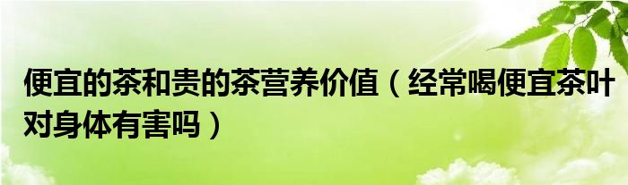 便宜的茶和貴的茶營(yíng)養(yǎng)價(jià)值（經(jīng)常喝便宜茶葉對(duì)身體有害嗎）