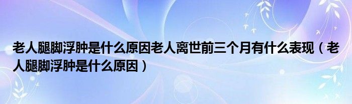 老人腿腳浮腫是什么原因老人離世前三個月有什么表現(xiàn)（老人腿腳浮腫是什么原因）