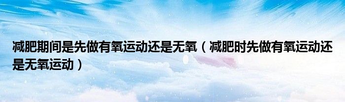 減肥期間是先做有氧運動還是無氧（減肥時先做有氧運動還是無氧運動）