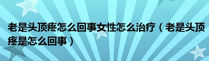 老是頭頂疼怎么回事女性怎么治療（老是頭頂疼是怎么回事）