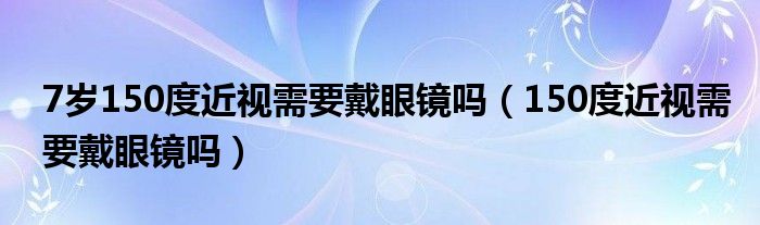 7歲150度近視需要戴眼鏡嗎（150度近視需要戴眼鏡嗎）