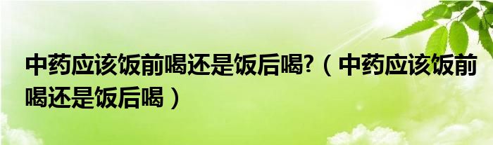 中藥應該飯前喝還是飯后喝?（中藥應該飯前喝還是飯后喝）