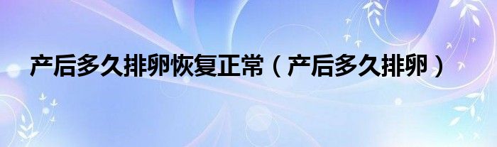 產后多久排卵恢復正常（產后多久排卵）