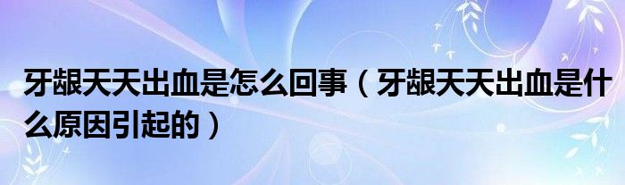 牙齦天天出血是怎么回事（牙齦天天出血是什么原因引起的）