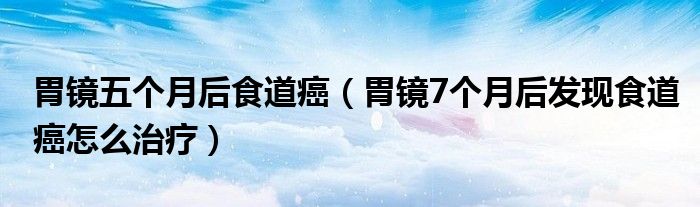 胃鏡五個(gè)月后食道癌（胃鏡7個(gè)月后發(fā)現(xiàn)食道癌怎么治療）