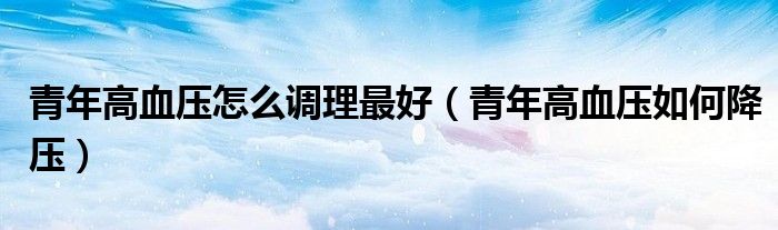 青年高血壓怎么調理最好（青年高血壓如何降壓）